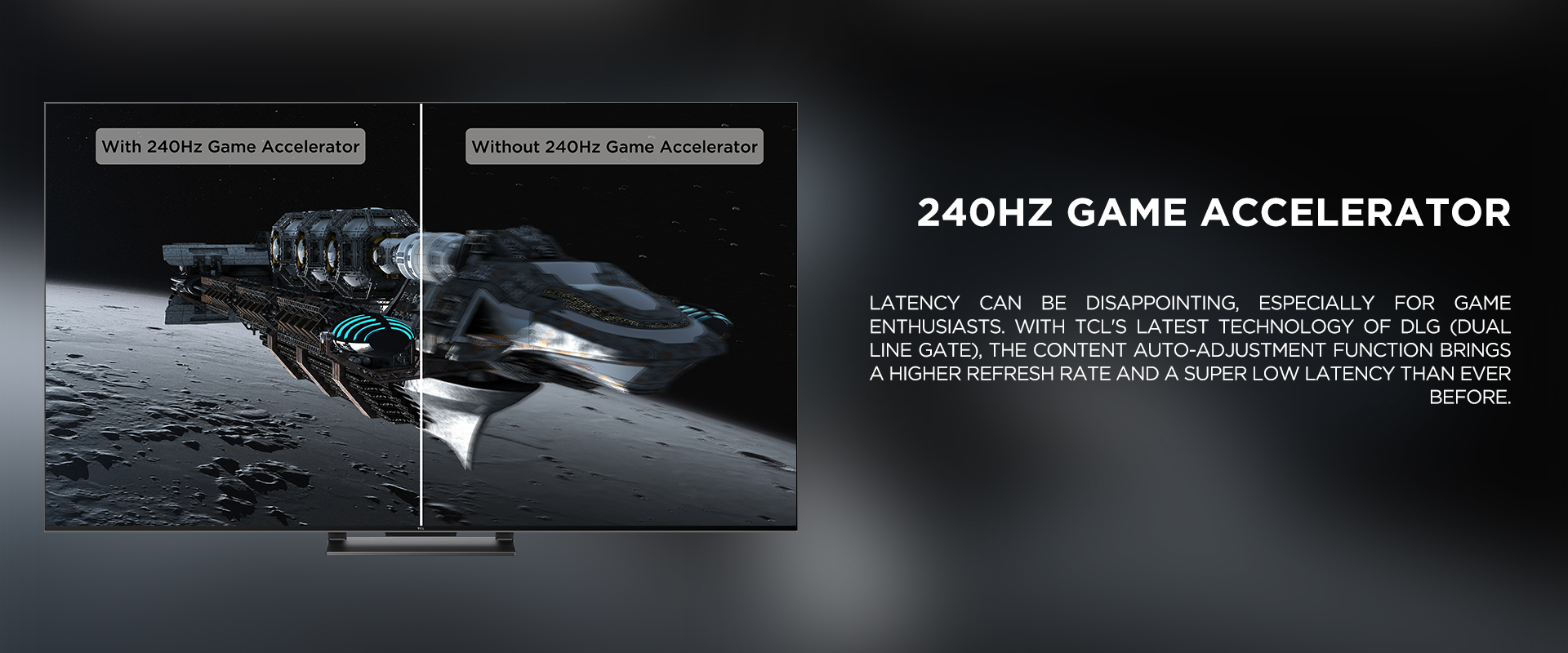 240Hz Game Accelerator - Latency can be disappointing, especially for game enthusiasts. With TCL's latest technology of DLG (Dual Line Gate), the content auto-adjustment function brings a higher refresh rate and a super low latency than ever before. 

